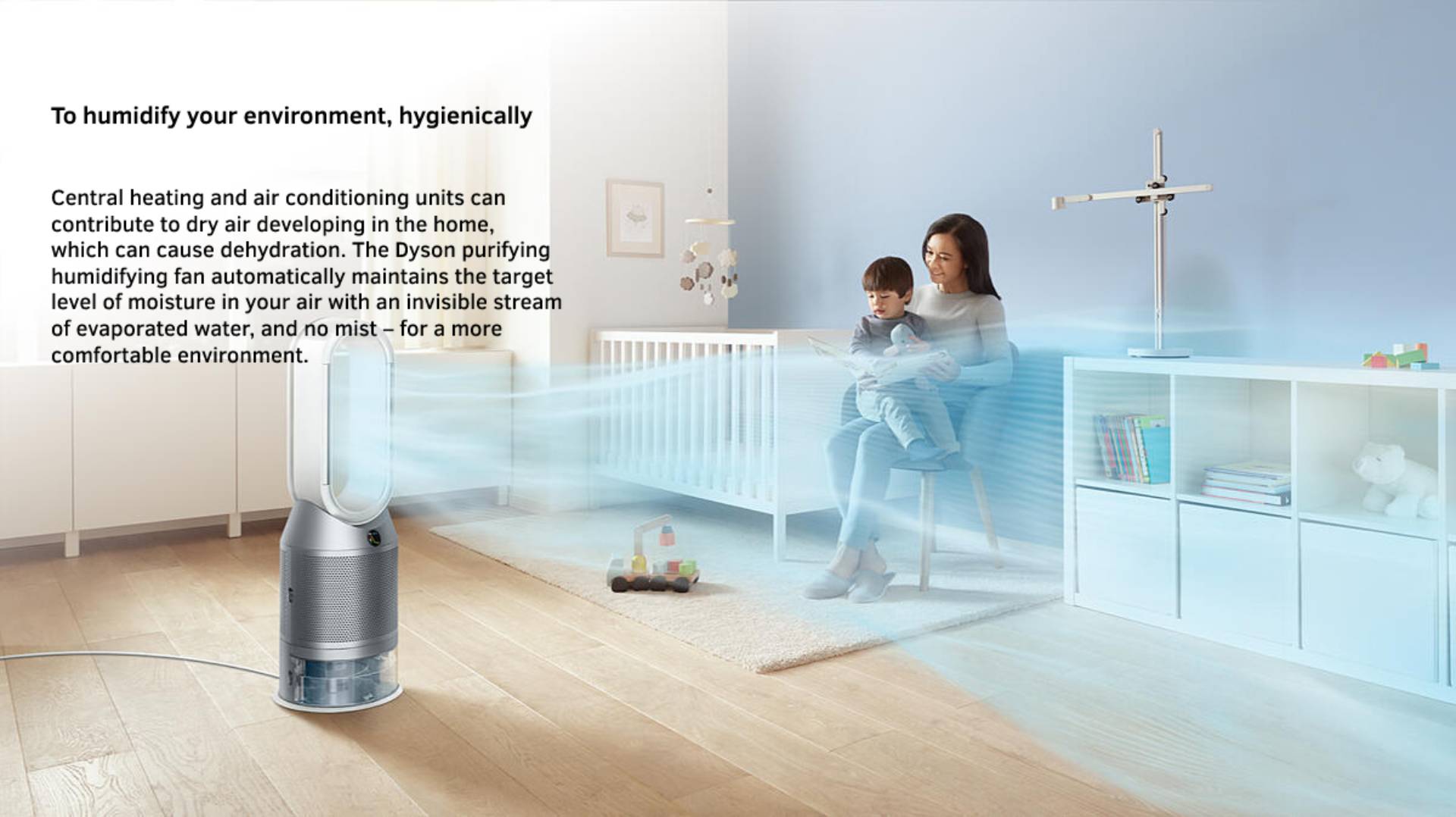 To humidify your environment, hygienically Central heating and air conditioning units can contribute to dry air developing in the home, which can cause dehydration. The Dyson purifying humidifying fan automatically maintains the target level of moisture in your air with an invisible stream of evaporated water, and no mist – for a more comfortable environment.
